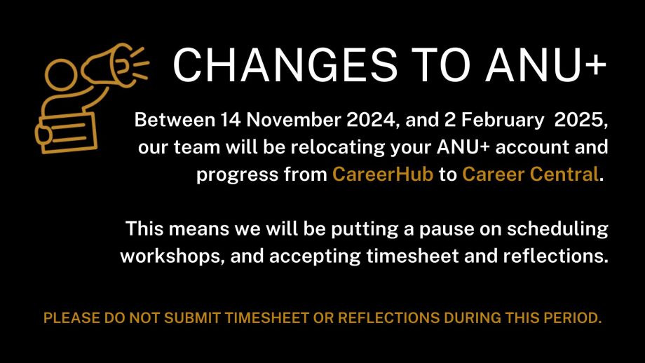 Between 14 November 2024, and 2 February  2025, our team will be relocating your ANU+ account and progress from CareerHub to Career Central.   This means we will be putting a pause on scheduling workshops, and accepting timesheet and reflections.  Please do not submit timesheet or reflections during this period.